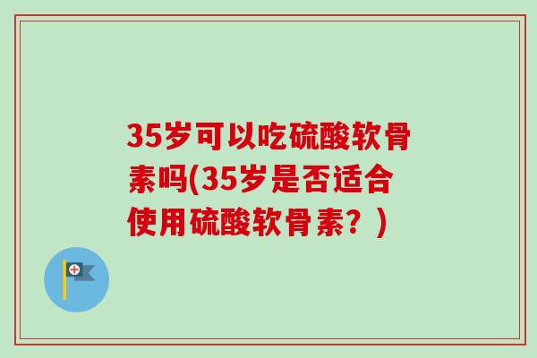 35岁可以吃硫酸软骨素吗(35岁是否适合使用硫酸软骨素？)