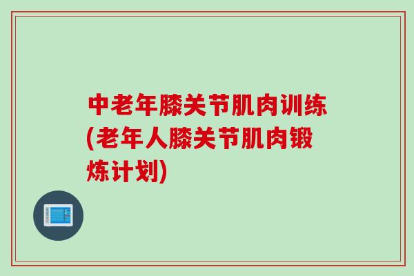 中老年膝关节肌肉训练(老年人膝关节肌肉锻炼计划)