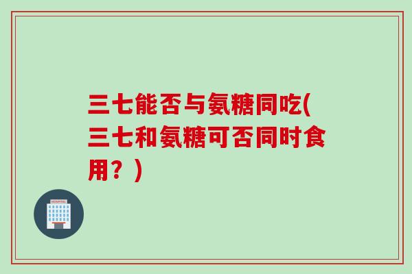 三七能否与氨糖同吃(三七和氨糖可否同时食用？)