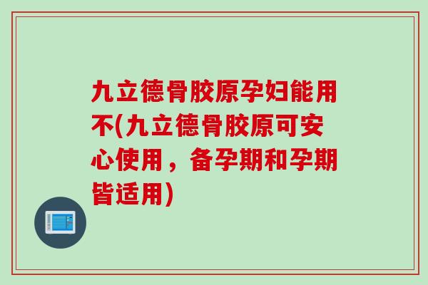 九立德骨胶原孕妇能用不(九立德骨胶原可安心使用，备孕期和孕期皆适用)