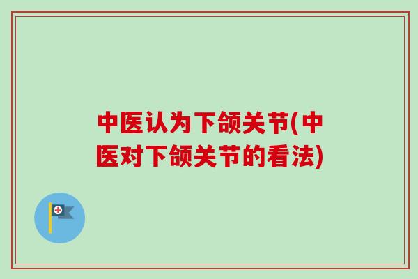 中医认为下颌关节(中医对下颌关节的看法)