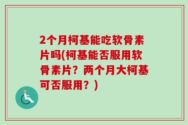 2个月柯基能吃软骨素片吗(柯基能否服用软骨素片？两个月大柯基可否服用？)