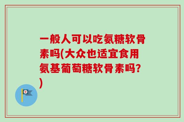 一般人可以吃氨糖软骨素吗(大众也适宜食用氨基葡萄糖软骨素吗？)