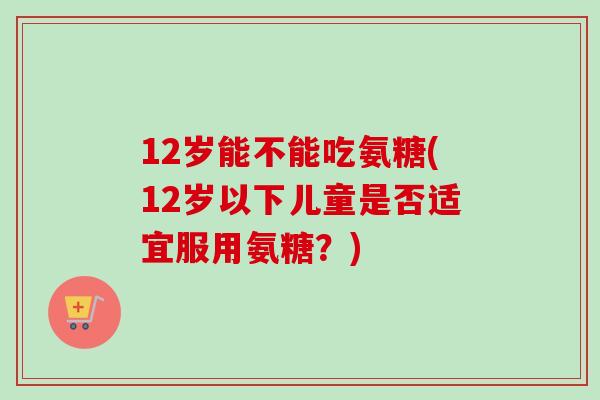 12岁能不能吃氨糖(12岁以下儿童是否适宜服用氨糖？)