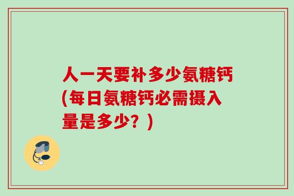 人一天要补多少氨糖钙(每日氨糖钙必需摄入量是多少？)