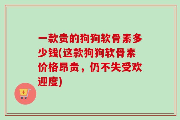 一款贵的狗狗软骨素多少钱(这款狗狗软骨素价格昂贵，仍不失受欢迎度)