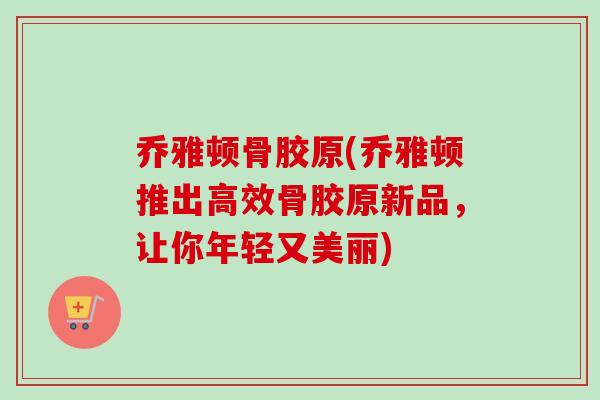 乔雅顿骨胶原(乔雅顿推出高效骨胶原新品，让你年轻又美丽)