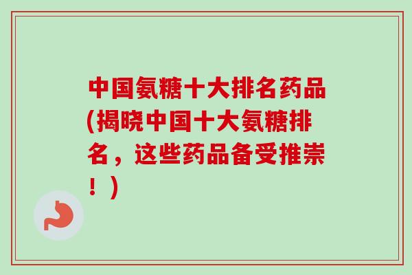 中国氨糖十大排名药品(揭晓中国十大氨糖排名，这些药品备受推崇！)
