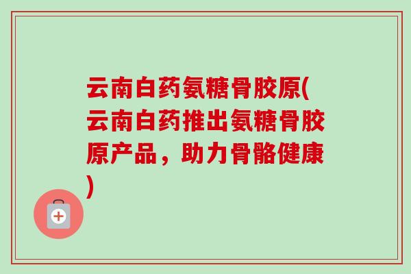 云南白药氨糖骨胶原(云南白药推出氨糖骨胶原产品，助力骨骼健康)