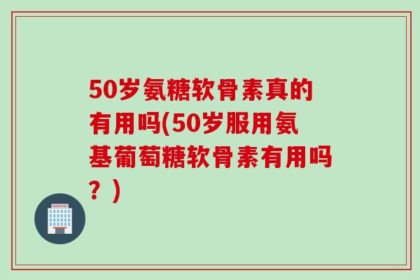50岁氨糖软骨素真的有用吗(50岁服用氨基葡萄糖软骨素有用吗?) 50岁氨糖软骨素真的有用吗(50岁服用氨基葡萄糖软骨素有用吗?)