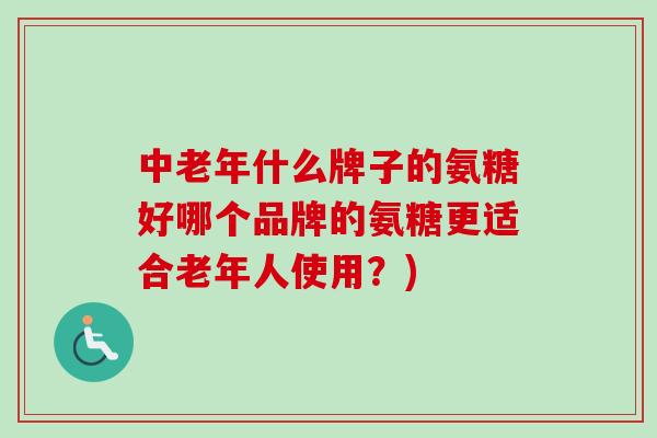中老年什么牌子的氨糖好哪个品牌的氨糖更适合老年人使用？)