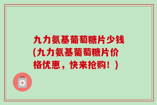 九力氨基葡萄糖片少钱(九力氨基葡萄糖片价格优惠，快来抢购！)