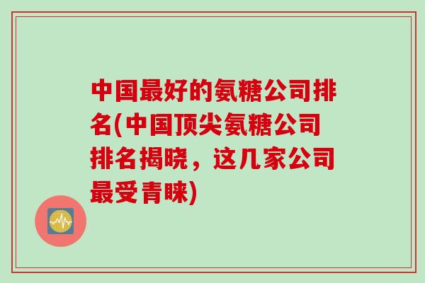 中国最好的氨糖公司排名(中国顶尖氨糖公司排名揭晓，这几家公司最受青睐)