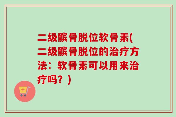 二级髌骨脱位软骨素(二级髌骨脱位的治疗方法：软骨素可以用来治疗吗？)