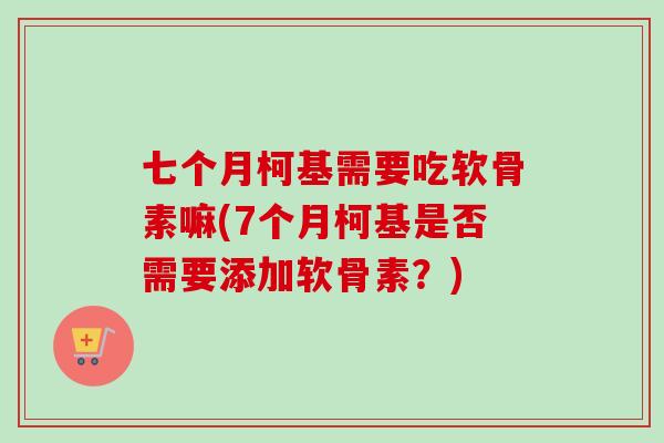 七个月柯基需要吃软骨素嘛(7个月柯基是否需要添加软骨素?) 七个月柯基需要吃软骨素嘛(7个月柯基是否需要添加软骨素?)