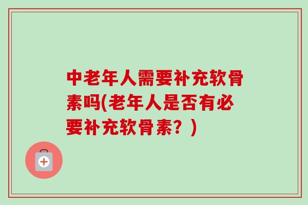 中老年人需要补充软骨素吗(老年人是否有必要补充软骨素？)