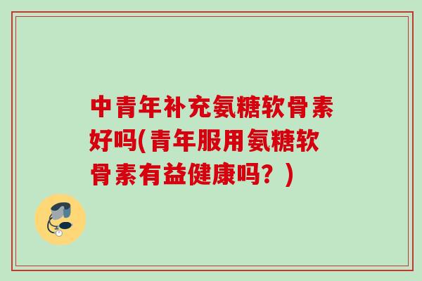 中青年补充氨糖软骨素好吗(青年服用氨糖软骨素有益健康吗？)