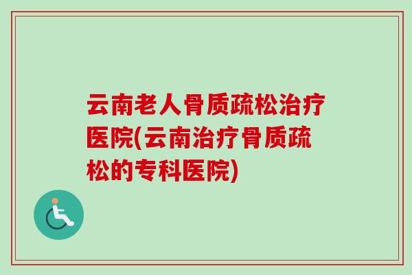 云南老人骨质疏松治疗医院(云南治疗骨质疏松的专科医院)
