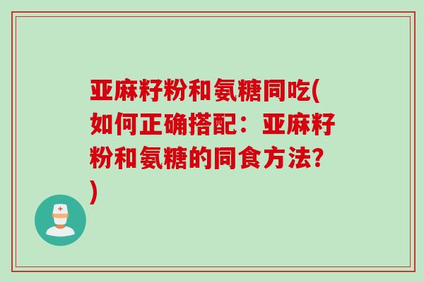 亚麻籽粉和氨糖同吃(如何正确搭配：亚麻籽粉和氨糖的同食方法？)