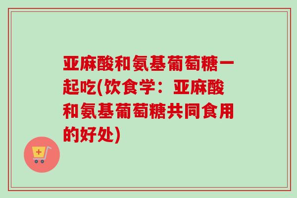 亚麻酸和氨基葡萄糖一起吃(饮食学:亚麻酸和氨基葡萄糖共同食用的好处) 亚麻酸和氨基葡萄糖一起吃(饮食学:亚麻酸和氨基葡萄糖共同食用的好处)