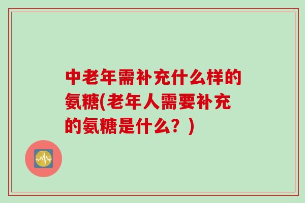 中老年需补充什么样的氨糖(老年人需要补充的氨糖是什么？)