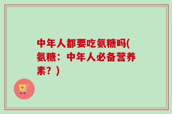 中年人都要吃氨糖吗(氨糖：中年人必备营养素？)