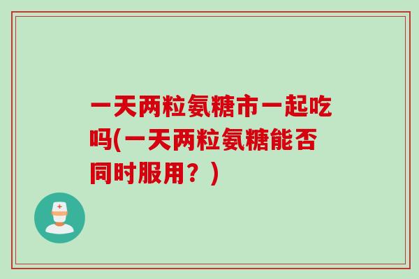 一天两粒氨糖市一起吃吗(一天两粒氨糖能否同时服用？)