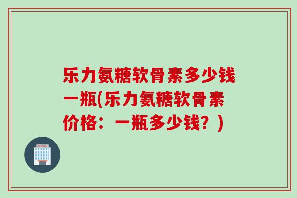 乐力氨糖软骨素多少钱一瓶(乐力氨糖软骨素价格：一瓶多少钱？)