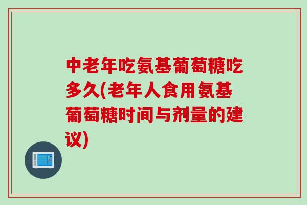 中老年吃氨基葡萄糖吃多久(老年人食用氨基葡萄糖时间与剂量的建议)
