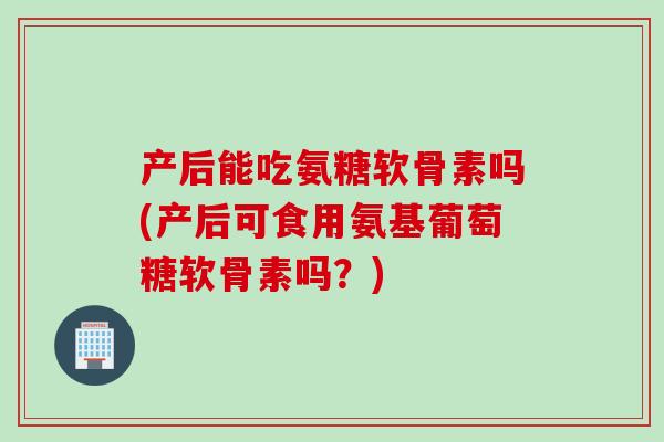 产后能吃氨糖软骨素吗(产后可食用氨基葡萄糖软骨素吗?) 产后能吃氨糖软骨素吗(产后可食用氨基葡萄糖软骨素吗?)