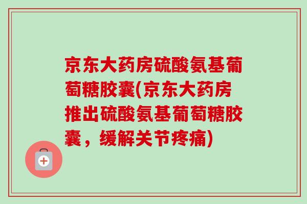 京东大药房硫酸氨基葡萄糖胶囊(京东大药房推出硫酸氨基葡萄糖胶囊，缓解关节疼痛)
