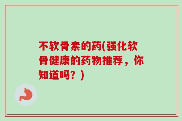 不软骨素的药(强化软骨健康的药物推荐，你知道吗？)