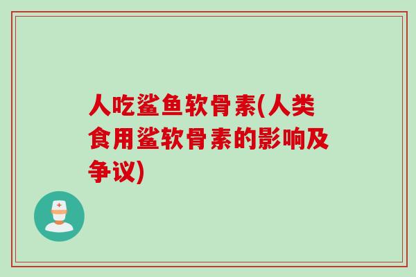 人吃鲨鱼软骨素(人类食用鲨软骨素的影响及争议)