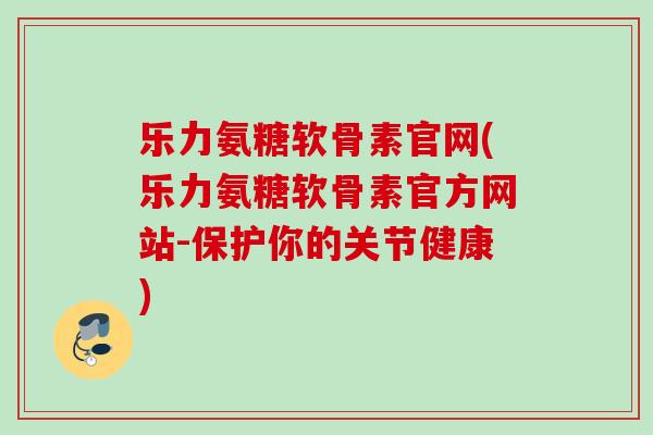 乐力氨糖软骨素官网(乐力氨糖软骨素官方网站-保护你的关节健康)