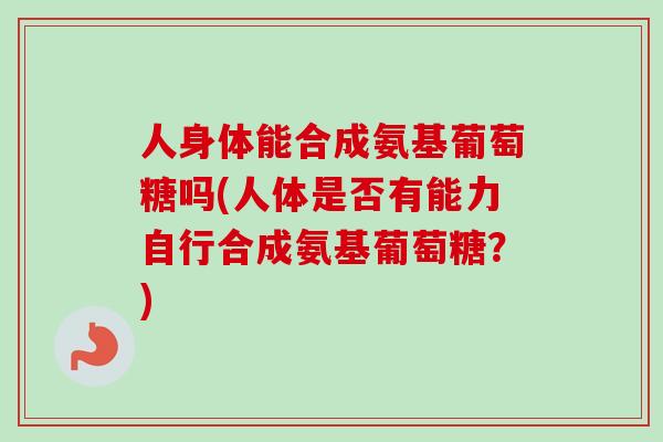 人身体能合成氨基葡萄糖吗(人体是否有能力自行合成氨基葡萄糖？)