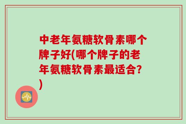 中老年氨糖软骨素哪个牌子好(哪个牌子的老年氨糖软骨素最适合？)