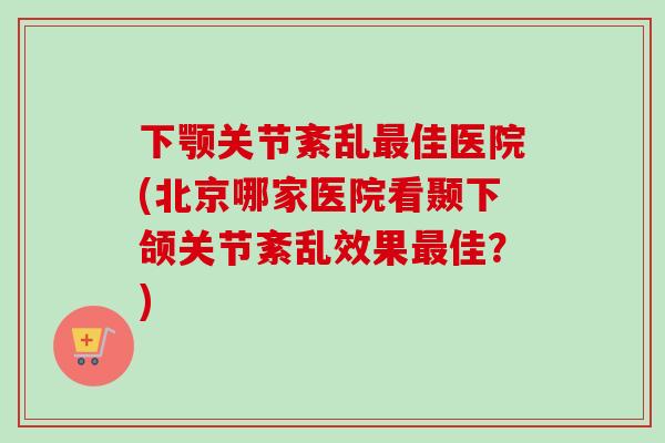 下颚关节紊乱最佳医院(北京哪家医院看颞下颌关节紊乱效果最佳？)