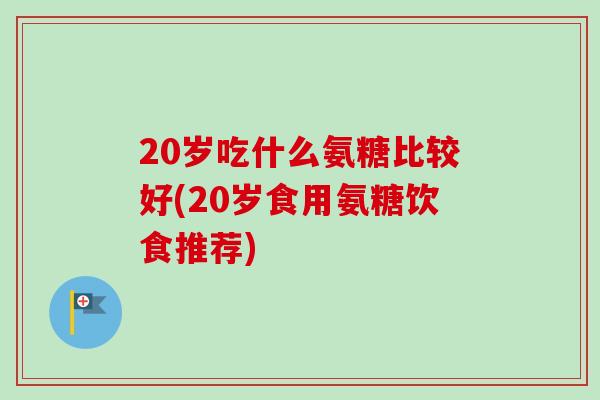 20岁吃什么氨糖比较好(20岁食用氨糖饮食推荐) 20岁吃什么氨糖比较好(20岁食用氨糖饮食推荐)