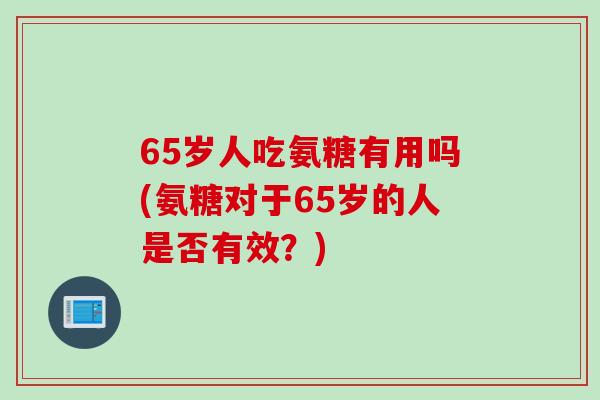 65岁人吃氨糖有用吗(氨糖对于65岁的人是否有效？)