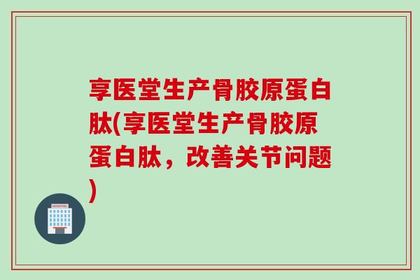 享医堂生产骨胶原蛋白肽(享医堂生产骨胶原蛋白肽，改善关节问题)