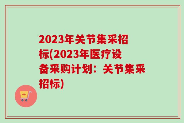 2023年关节集采招标(2023年医疗设备采购计划：关节集采招标)