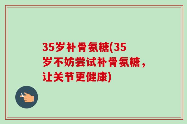 35岁补骨氨糖(35岁不妨尝试补骨氨糖，让关节更健康)