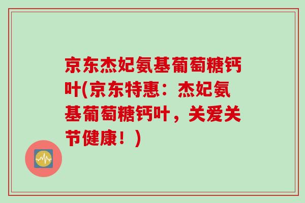 京东杰妃氨基葡萄糖钙叶(京东特惠：杰妃氨基葡萄糖钙叶，关爱关节健康！)