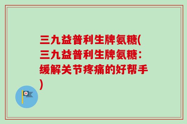 三九益普利生牌氨糖(三九益普利生牌氨糖:缓解关节的好帮手) 三九益普利生牌氨糖(三九益普利生牌氨糖:缓解关节的好帮手)
