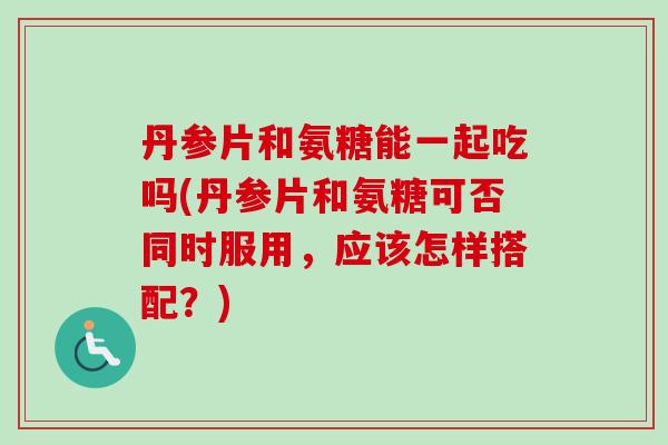 丹参片和氨糖能一起吃吗(丹参片和氨糖可否同时服用，应该怎样搭配？)