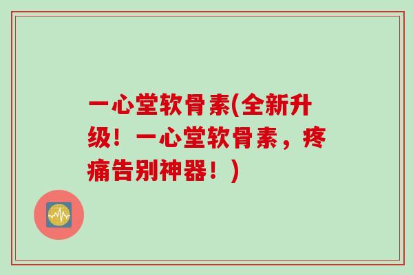 一心堂软骨素(全新升级！一心堂软骨素，疼痛告别神器！)