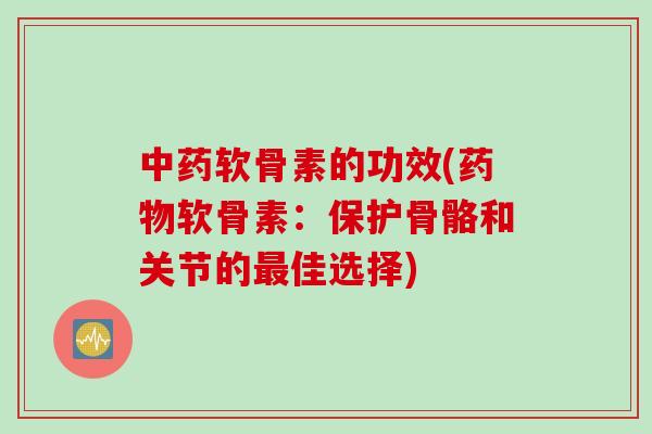中药软骨素的功效(药物软骨素：保护骨骼和关节的最佳选择)