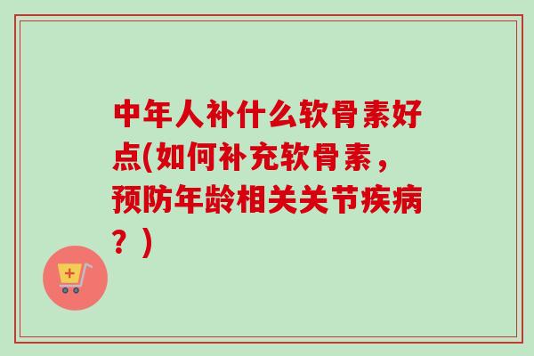 中年人补什么软骨素好点(如何补充软骨素，预防年龄相关关节疾病？)