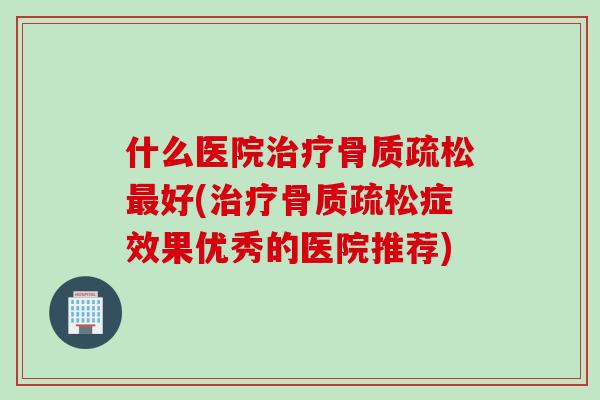 什么医院治疗骨质疏松最好(治疗骨质疏松症效果优秀的医院推荐)