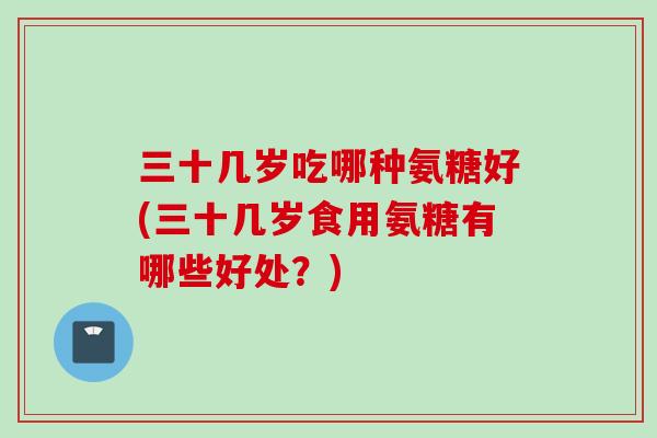 三十几岁吃哪种氨糖好(三十几岁食用氨糖有哪些好处？)